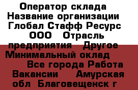 Оператор склада › Название организации ­ Глобал Стафф Ресурс, ООО › Отрасль предприятия ­ Другое › Минимальный оклад ­ 25 000 - Все города Работа » Вакансии   . Амурская обл.,Благовещенск г.